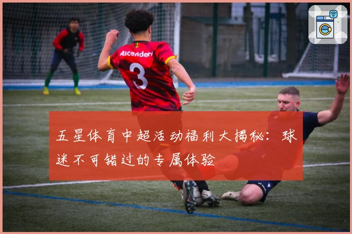 五星体育中超活动福利大揭秘：球迷不可错过的专属体验