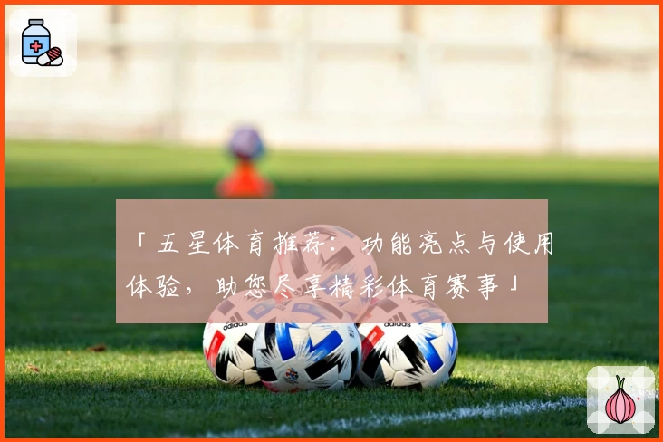 「五星体育推荐：功能亮点与使用体验，助您尽享精彩体育赛事」