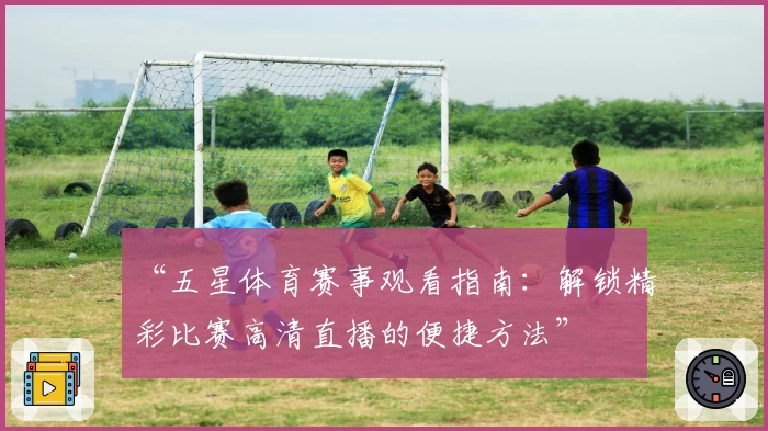 “五星体育赛事观看指南：解锁精彩比赛高清直播的便捷方法”
