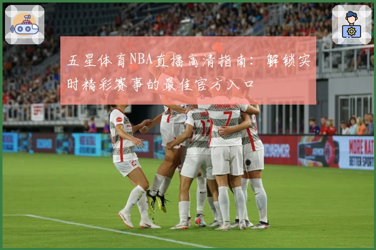 五星体育NBA直播高清指南:解锁实时精彩赛事的最佳官方入口