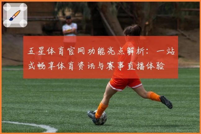 五星体育官网功能亮点解析：一站式畅享体育资讯与赛事直播体验