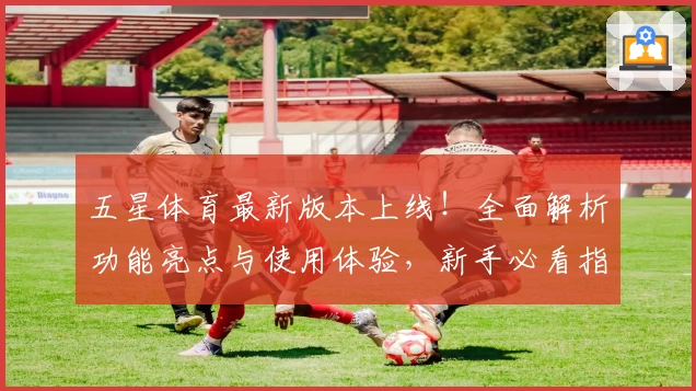 五星体育最新版本上线！全面解析功能亮点与使用体验，新手必看指南助你轻松上手