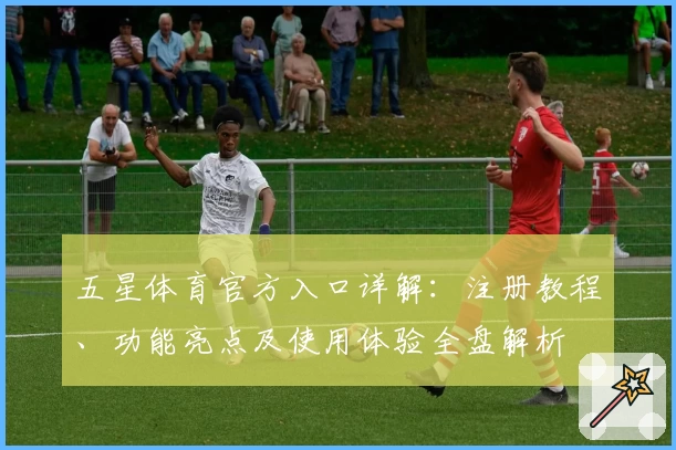 五星体育官方入口详解：注册教程、功能亮点及使用体验全盘解析