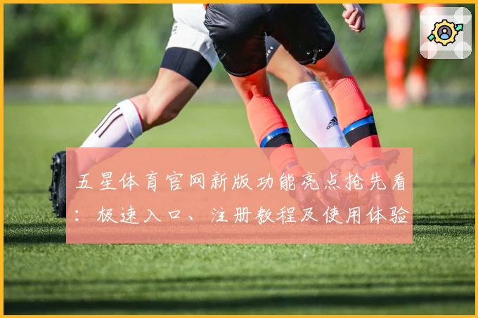 五星体育官网新版功能亮点抢先看:极速入口、注册教程及使用体验全解读