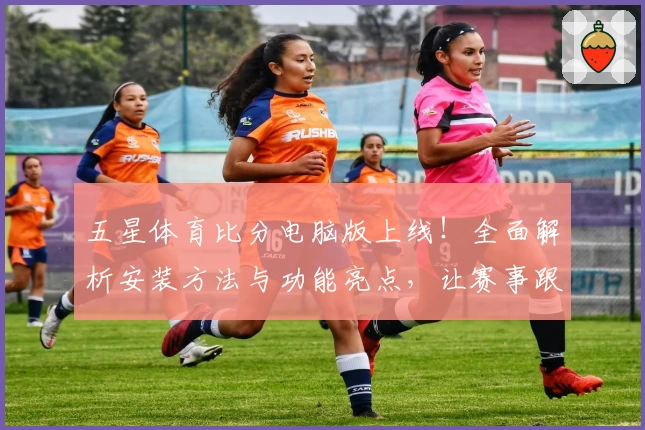 五星体育比分电脑版上线！全面解析安装方法与功能亮点，让赛事跟踪更畅快