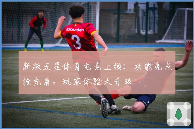 新版五星体育电竞上线：功能亮点抢先看，玩家体验大升级
