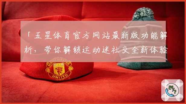 「五星体育官方网站最新版功能解析，带你解锁运动迷社交全新体验」
