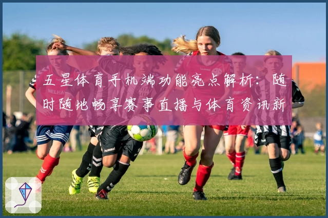 五星体育手机端功能亮点解析:随时随地畅享赛事直播与体育资讯新体验