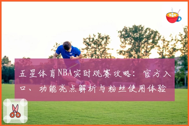 五星体育NBA实时观赛攻略：官方入口、功能亮点解析与粉丝使用体验分享