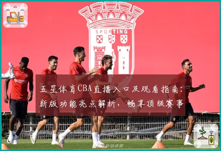 五星体育CBA直播入口及观看指南：新版功能亮点解析，畅享顶级赛事体验