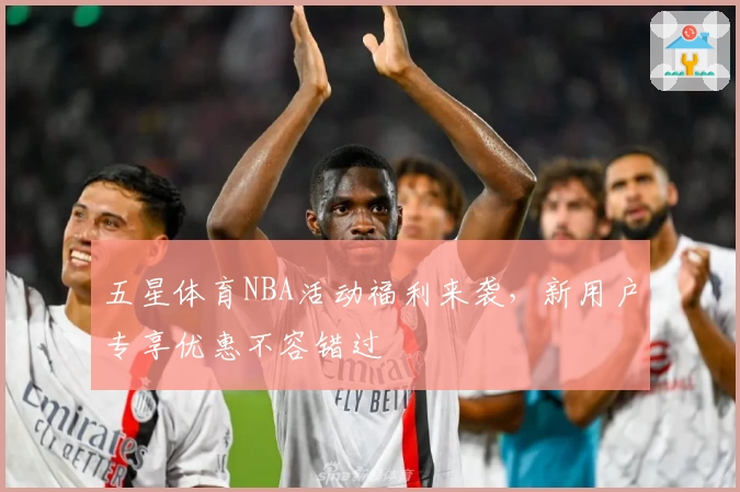 五星体育NBA活动福利来袭,新用户专享优惠不容错过