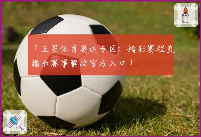 「五星体育奥运专区:精彩赛程直播和赛事解读官方入口」