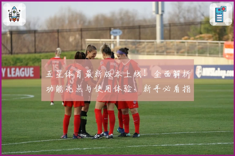 五星体育最新版本上线！全面解析功能亮点与使用体验，新手必看指南助你轻松上手