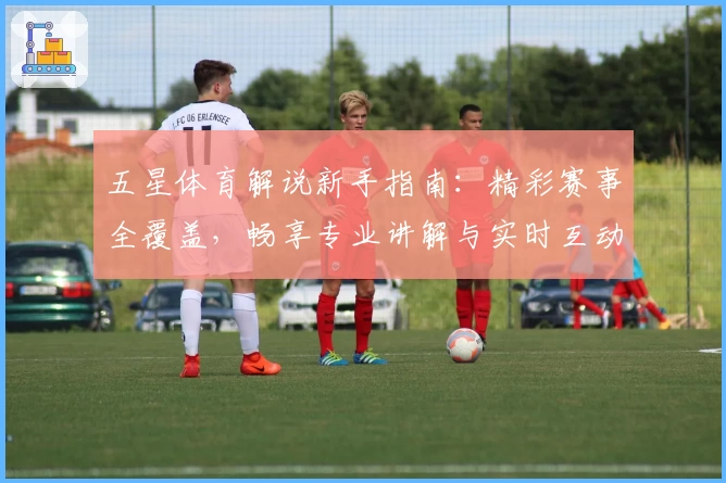 五星体育解说新手指南：精彩赛事全覆盖，畅享专业讲解与实时互动体验