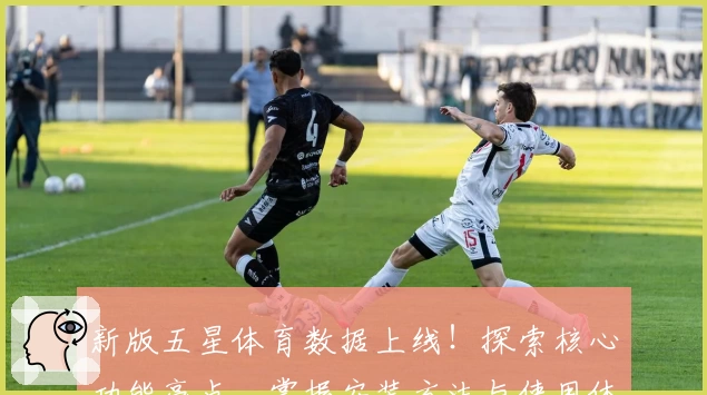 新版五星体育数据上线！探索核心功能亮点，掌握安装方法与使用体验详解