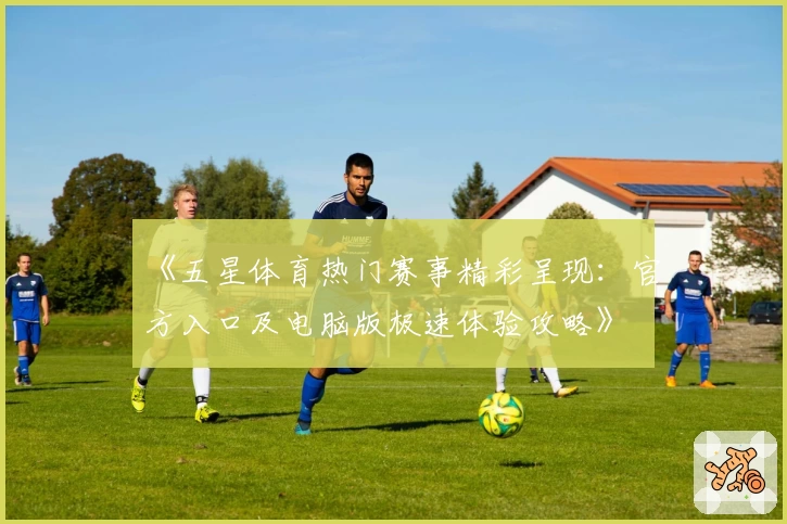 《五星体育热门赛事精彩呈现:官方入口及电脑版极速体验攻略》