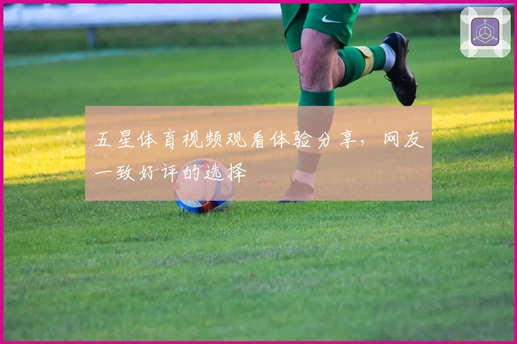 五星体育视频观看体验分享,网友一致好评的选择