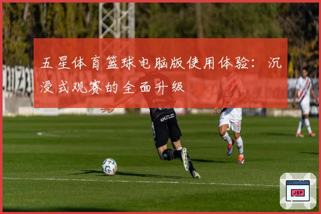 五星体育篮球电脑版使用体验:沉浸式观赛的全面升级