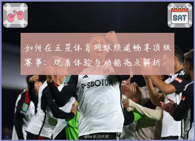 如何在五星体育网球频道畅享顶级赛事:观看体验与功能亮点解析