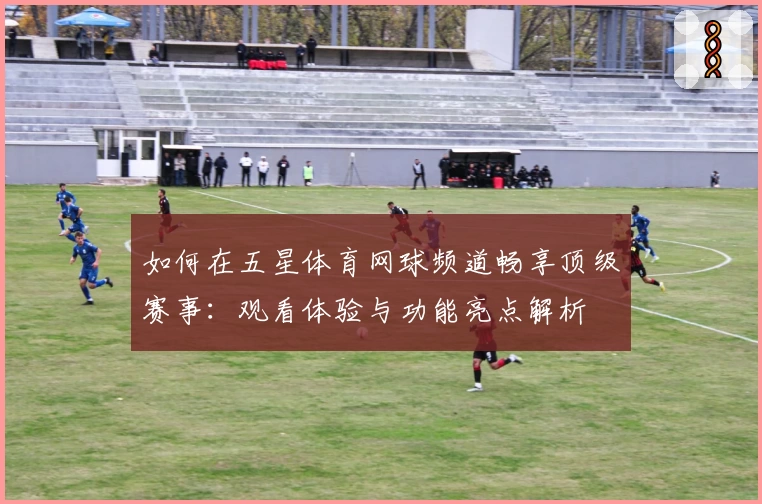 如何在五星体育网球频道畅享顶级赛事:观看体验与功能亮点解析