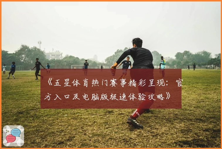 《五星体育热门赛事精彩呈现:官方入口及电脑版极速体验攻略》