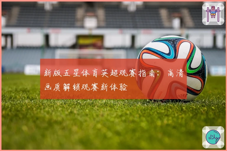 新版五星体育英超观赛指南：高清画质解锁观赛新体验