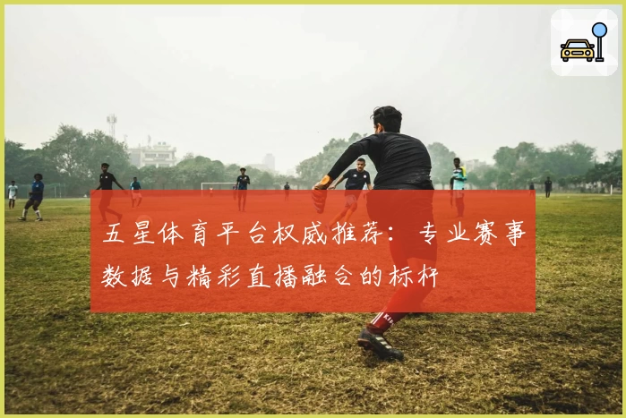 五星体育平台权威推荐：专业赛事数据与精彩直播融合的标杆
