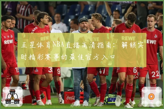 五星体育NBA直播高清指南:解锁实时精彩赛事的最佳官方入口