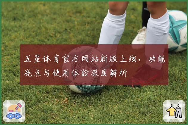 五星体育官方网站新版上线,功能亮点与使用体验深度解析