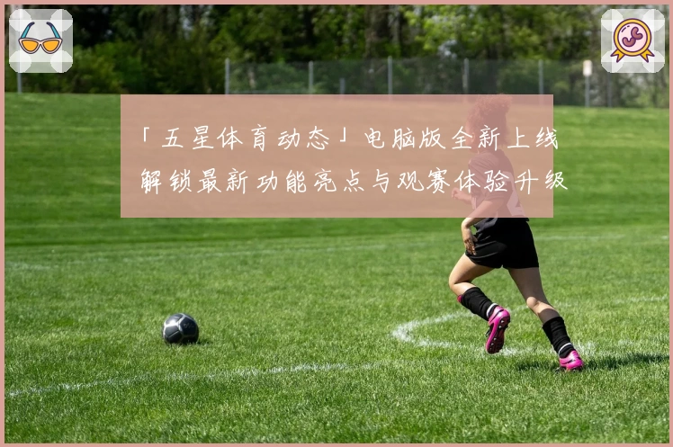 「五星体育动态」电脑版全新上线 解锁最新功能亮点与观赛体验升级秘诀