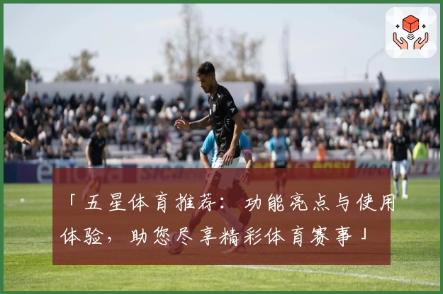 「五星体育推荐：功能亮点与使用体验，助您尽享精彩体育赛事」