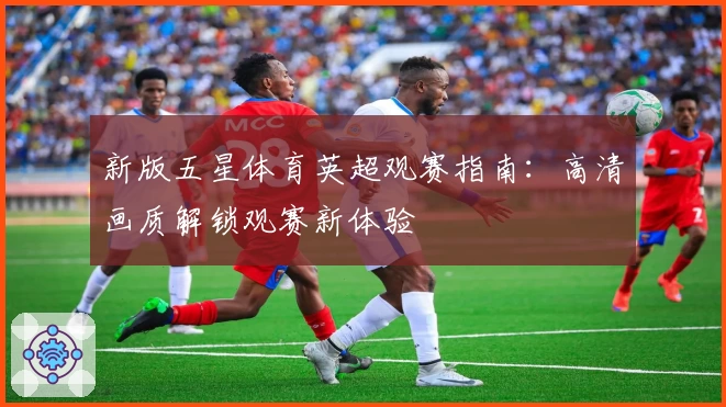 新版五星体育英超观赛指南：高清画质解锁观赛新体验