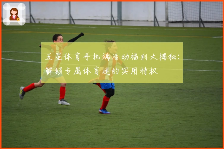 五星体育手机端活动福利大揭秘：解锁专属体育迷的实用特权