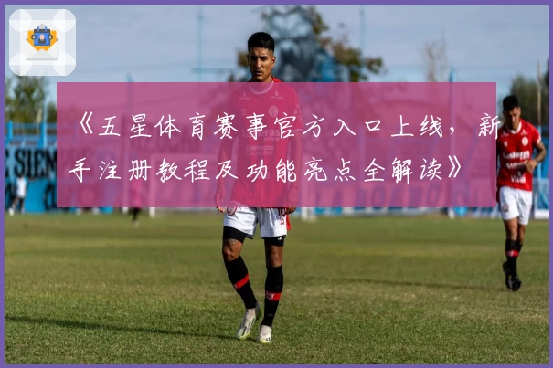 《五星体育赛事官方入口上线,新手注册教程及功能亮点全解读》