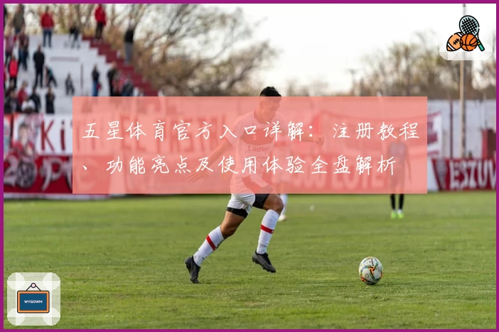 五星体育官方入口详解：注册教程、功能亮点及使用体验全盘解析